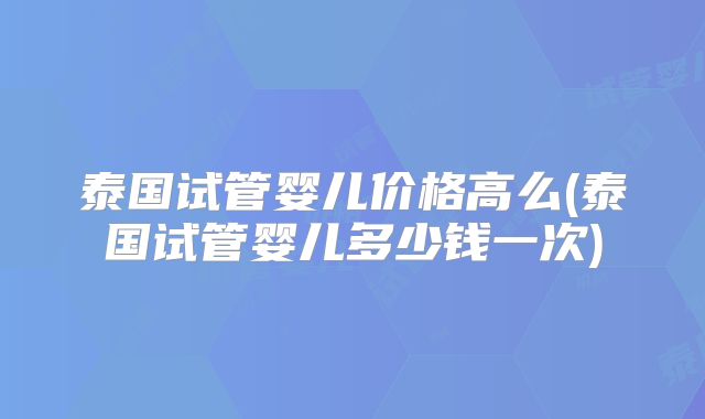 泰国试管婴儿价格高么(泰国试管婴儿多少钱一次)