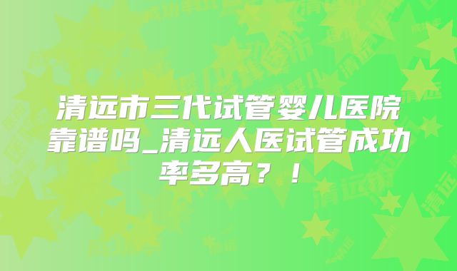 清远市三代试管婴儿医院靠谱吗_清远人医试管成功率多高?!