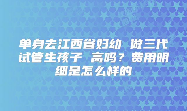 单身去江西省妇幼 做三代试管生孩子 高吗？费用明细是怎么样的