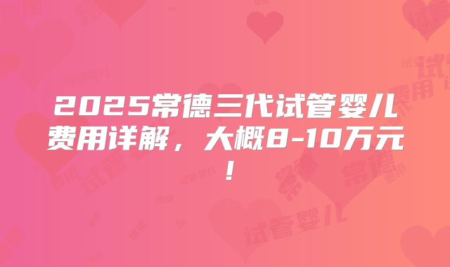 2025常德三代试管婴儿费用详解,大概8-10万元!