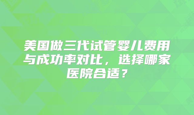 美国做三代试管婴儿费用与成功率对比,选择哪家医院合适?