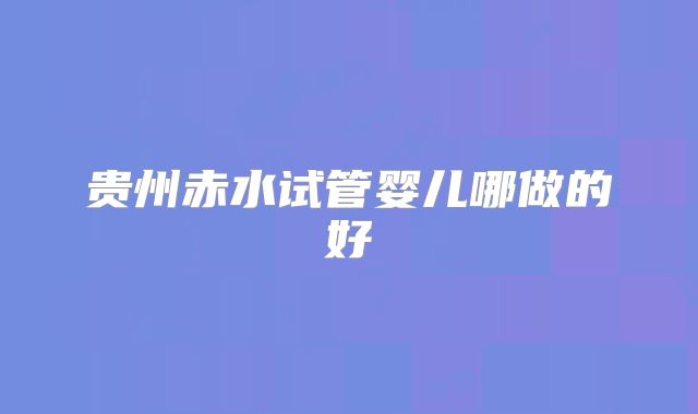 贵州赤水试管婴儿哪做的好