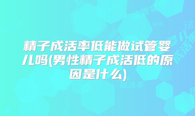 精子成活率低能做试管婴儿吗(男性精子成活低的原因是什么)