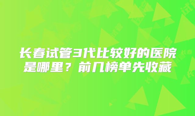 长春试管3代比较好的医院是哪里?前几榜单先收藏