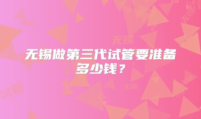 无锡做第三代试管要准备多少钱？