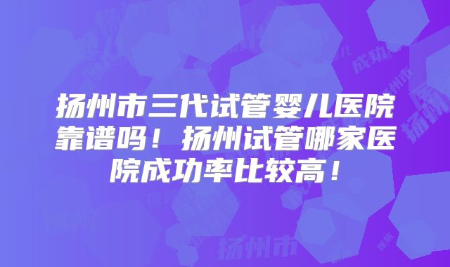 扬州市三代试管婴儿医院靠谱吗!扬州试管哪家医院成功率比较高!