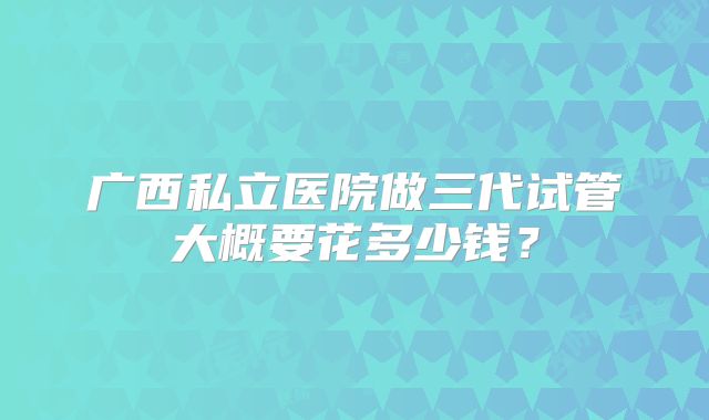 广西私立医院做三代试管大概要花多少钱?