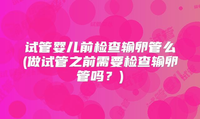 试管婴儿前检查输卵管么(做试管之前需要检查输卵管吗？)