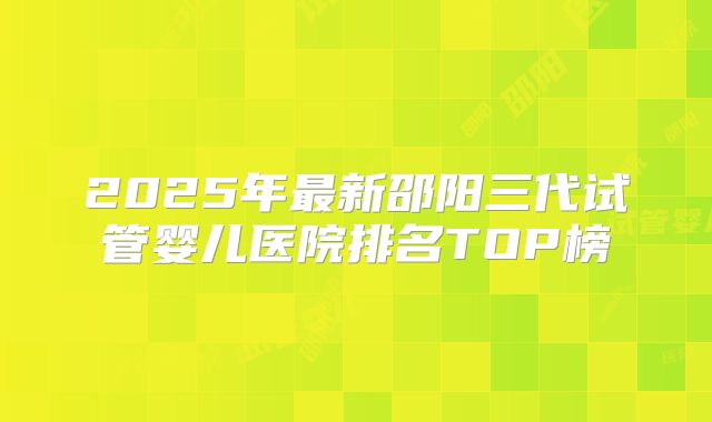 2025年最新邵阳三代试管婴儿医院排名TOP榜