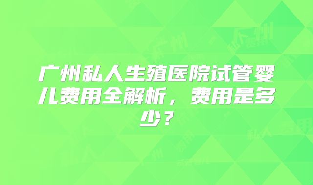 广州私人生殖医院试管婴儿费用全解析，费用是多少？