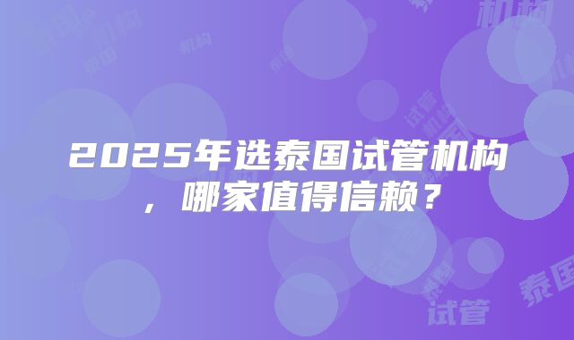 2025年选泰国试管机构,哪家值得信赖?