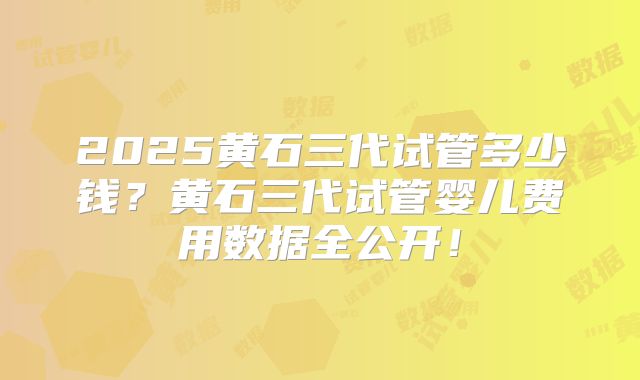 2025黄石三代试管多少钱?黄石三代试管婴儿费用数据全公开!