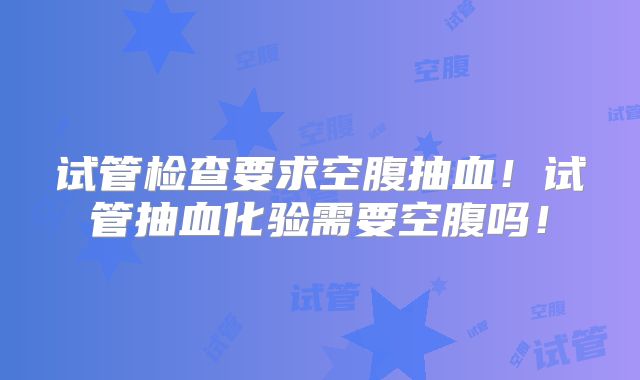 试管检查要求空腹抽血!试管抽血化验需要空腹吗!