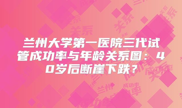 兰州大学第一医院三代试管成功率与年龄关系图：40岁后断崖下跌？