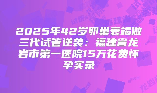 2025年42岁卵巢衰竭做三代试管逆袭:福建省龙岩市第一医院15万花费怀孕实录