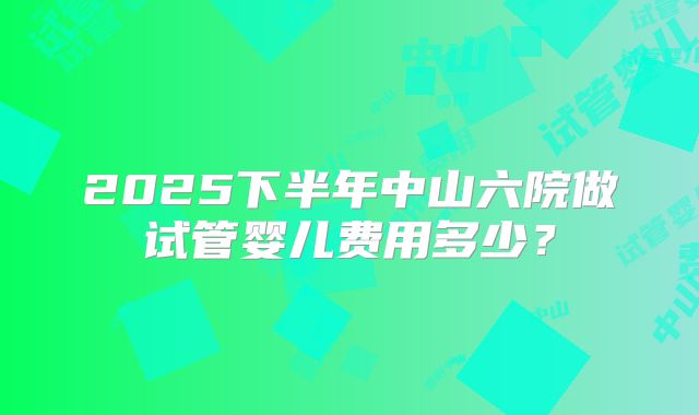 2025下半年中山六院做试管婴儿费用多少?