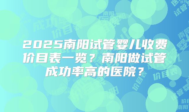 2025南阳试管婴儿收费价目表一览?南阳做试管成功率高的医院?