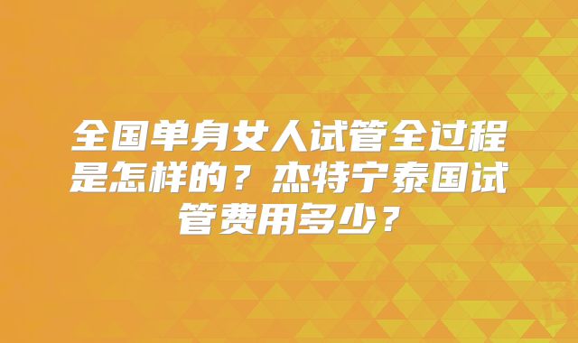 全国单身女人试管全过程是怎样的?杰特宁泰国试管费用多少?