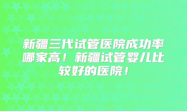 新疆三代试管医院成功率哪家高!新疆试管婴儿比较好的医院!