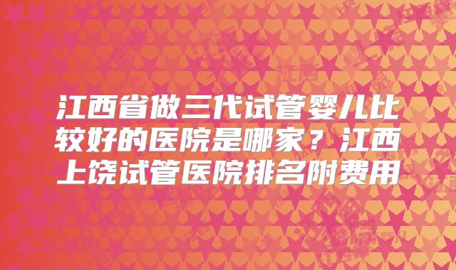 江西省做三代试管婴儿比较好的医院是哪家？江西上饶试管医院排名附费用