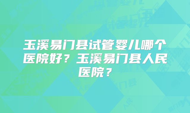 玉溪易门县试管婴儿哪个医院好?玉溪易门县人民医院?