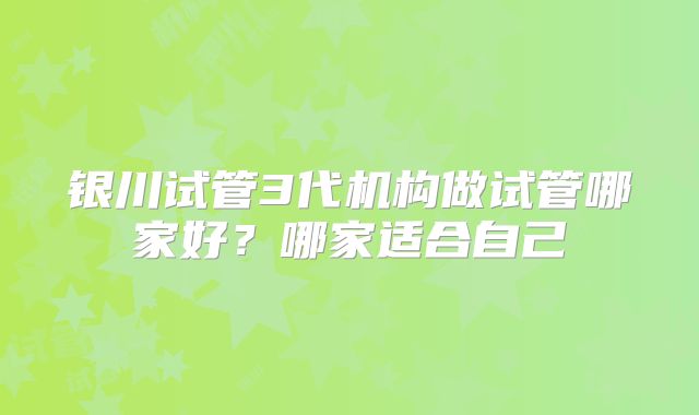 银川试管3代机构做试管哪家好？哪家适合自己