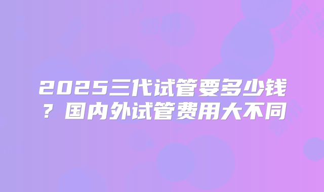 2025三代试管要多少钱？国内外试管费用大不同