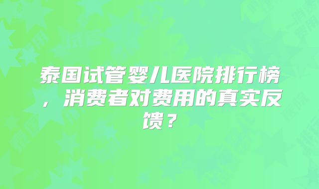 泰国试管婴儿医院排行榜，消费者对费用的真实反馈？
