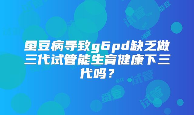 蚕豆病导致g6pd缺乏做三代试管能生育健康下三代吗？