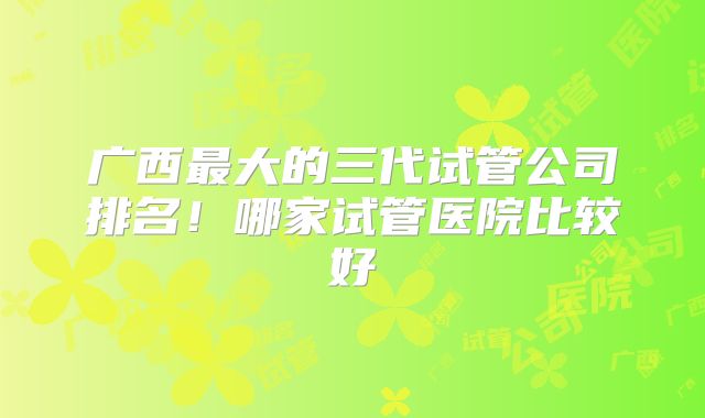 广西最大的三代试管公司排名!哪家试管医院比较好