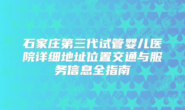 石家庄第三代试管婴儿医院详细地址位置交通与服务信息全指南