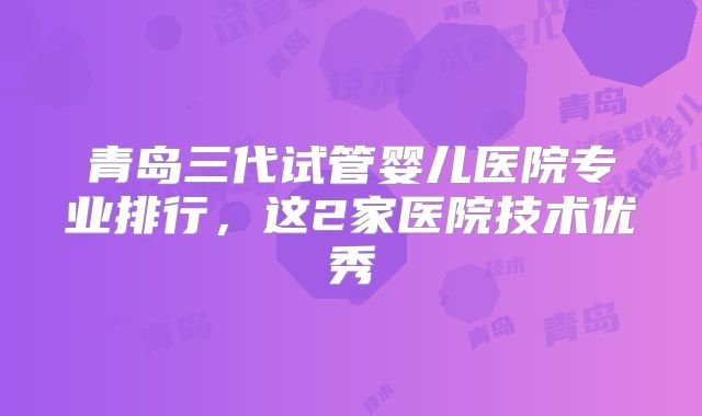 青岛三代试管婴儿医院专业排行,这2家医院技术优秀