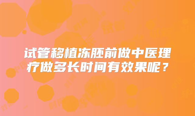 试管移植冻胚前做中医理疗做多长时间有效果呢?