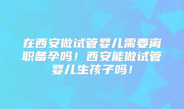 在西安做试管婴儿需要离职备孕吗！西安能做试管婴儿生孩子吗！