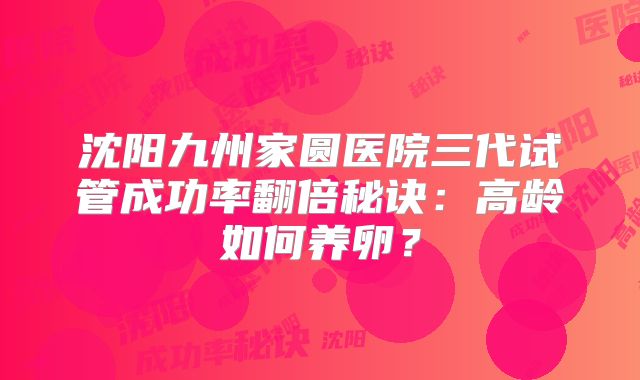沈阳九州家圆医院三代试管成功率翻倍秘诀:高龄如何养卵?
