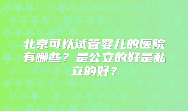北京可以试管婴儿的医院有哪些?是公立的好是私立的好?