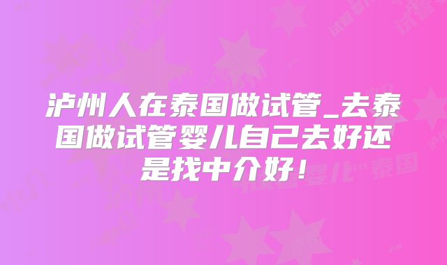 泸州人在泰国做试管_去泰国做试管婴儿自己去好还是找中介好!