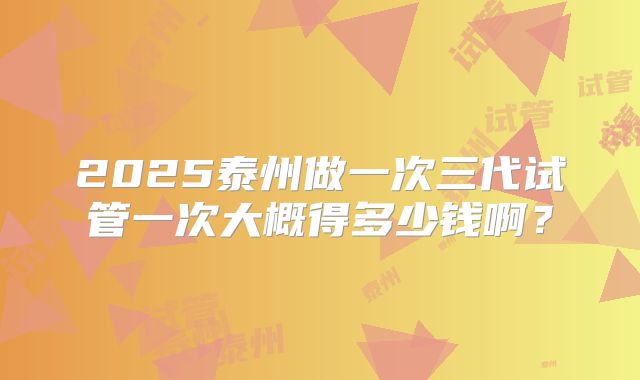 2025泰州做一次三代试管一次大概得多少钱啊？