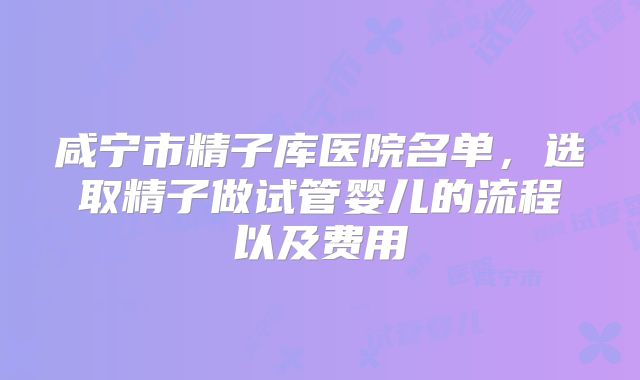 咸宁市精子库医院名单，选取精子做试管婴儿的流程以及费用