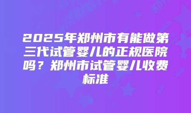 2025年郑州市有能做第三代试管婴儿的正规医院吗？郑州市试管婴儿收费标准