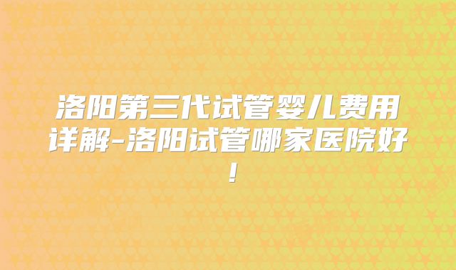 洛阳第三代试管婴儿费用详解-洛阳试管哪家医院好！