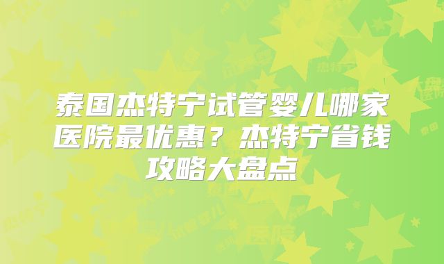 泰国杰特宁试管婴儿哪家医院最优惠？杰特宁省钱攻略大盘点