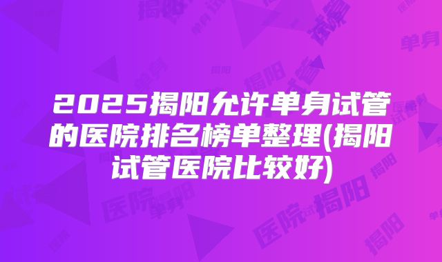 2025揭阳允许单身试管的医院排名榜单整理(揭阳试管医院比较好)