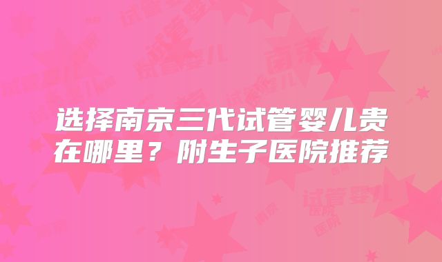 选择南京三代试管婴儿贵在哪里？附生子医院推荐