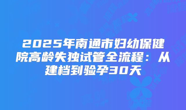 2025年南通市妇幼保健院高龄失独试管全流程：从建档到验孕30天