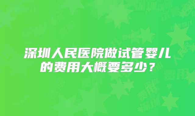 深圳人民医院做试管婴儿的费用大概要多少?