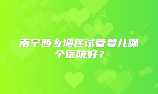 南宁西乡塘区试管婴儿哪个医院好?