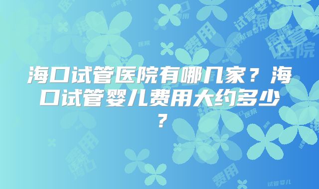 海口试管医院有哪几家?海口试管婴儿费用大约多少?