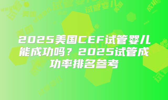 2025美国CEF试管婴儿能成功吗?2025试管成功率排名参考