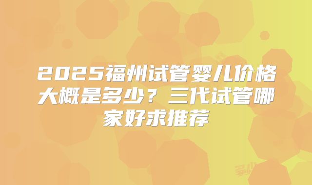 2025福州试管婴儿价格大概是多少？三代试管哪家好求推荐